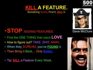 KILL A FEATURE.
               Something Sucks. Find It. KILL It.




•STOP ADDING FEATURES.                              Dave McClure
• Find the ONE THING that users LOVE.
• How to figure out? TAKE. SHIT. AWAY.
• When they SCREAM, you’ve FOUND it.
• Then Bring it Back… Only Better.

• Tip: KILL a Feature Every Week.
 