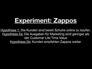 Experiment: Zappos
Hypothese 1: Die Kunden sind bereit Schuhe online zu kaufen.
 Hypothese 2a: Die Ausgaben für Marketing sind geringer als
               der Customer Life Time Value
     Hypothese 2b: Kunden empfehlen Zappos weiter.
 