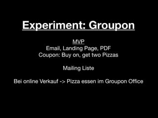 Experiment: Groupon
                     MVP
           Email, Landing Page, PDF
         Coupon: Buy on, get two Pizzas

                  Mailing Liste

Bei online Verkauf -> Pizza essen im Groupon Ofﬁce
 