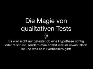 Die Magie von
          qualitativen Tests
  Es wird nicht nur getestet ob eine Hypothese richtig
oder falsch ist, sondern man erfährt warum etwas falsch
           ist und was es zu verbessern gibt!
 