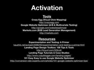 Activation
                                Tools
                   Crazy Egg (Visual Click Mapping)
                          http://crazyegg.com
          Google Website Optimizer (A/B & Multivariate Testing)
                  http://google.com/websiteoptimizer
           Marketo.com (B2B Lead Generation Management)
                           http://marketo.com

                            Resources
                   Experimentation and Testing: A Primer
    kaushik.net/avinash/2006/05/experimentation-and-testing-a-primer.html
               Landing Page Design Toolbox: 100 Tips & Tools
                          http://tinyurl.com/326co6
                   Landing Page Tutorials & Case Studies
                 http://www.copyblogger.com/landing-pages/
              101 Easy Easy to use Google Website Optimizer
http://conversion-rate-experts.com/articles/101-google-website-optimizer-tips/
 