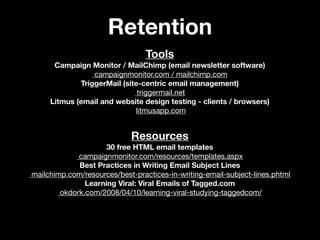 Retention
                                 Tools
      Campaign Monitor / MailChimp (email newsletter software)
                 campaignmonitor.com / mailchimp.com
             TriggerMail (site-centric email management)
                              triggermail.net
     Litmus (email and website design testing - clients / browsers)
                             litmusapp.com


                            Resources
                     30 free HTML email templates
             campaignmonitor.com/resources/templates.aspx
             Best Practices in Writing Email Subject Lines
mailchimp.com/resources/best-practices-in-writing-email-subject-lines.phtml
               Learning Viral: Viral Emails of Tagged.com
        okdork.com/2008/04/10/learning-viral-studying-taggedcom/
 