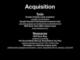 Acquisition
                              Tools
                  Google Analytics (web analytics)
                        google.com/analytics
            Google Keyword Tool (keyword research tool)
            adwords.google.com/select/KeywordToolExternal
                SEO Book Tools (SEO related tools)
                         tools.seobook.com

                          Resources
                           SEO Book Blog
                          seobook.com/blog
           The Social Media Manual: Read Before You Play
               searchengineland.com/071120-144401.php
                Strategies to ruthlessly acquire users
andrewchen.typepad.com/andrew_chens_blog/2007/04/10_obvious_stra.html
 