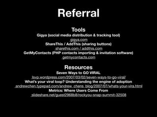 Referral
                              Tools
          Gigya (social media distribution & tracking tool)
                             gigya.com
              ShareThis / AddThis (sharing buttons)
                    sharethis.com / addthis.com
    GetMyContacts (PHP contacts importing & invitation software)
                         getmycontacts.com

                          Resources
                        Seven Ways to GO VIRAL
        lsvp.wordpress.com/2007/03/02/seven-ways-to-go-viral/
     What’s your viral loop? Understanding the engine of adoption
andrewchen.typepad.com/andrew_chens_blog/2007/07/whats-your-vira.html
                   Metrics: Where Users Come From
        slideshare.net/guest2968b8/rockyou-snap-summit-32508
 