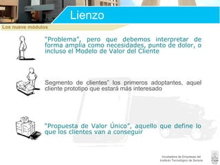 Lienzo
Los nueve módulos

“Problema”, pero que debemos interpretar de
forma amplia como necesidades, punto de dolor, o
incluso el Modelo de Valor del Cliente

Segmento de clientes” los primeros adoptantes, aquel
cliente prototipo que estará más interesado

“Propuesta de Valor Único”, aquello que define lo
que los clientes van a conseguir

Incubadora de Empresas del
Instituto Tecnológico de Sonora

 