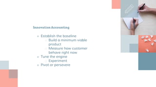 Innovation Accounting
■ Establish the baseline
□ Build a minimum viable
product
□ Measure how customer
behave right now
■ Tune the engine
□ Experiment
■ Pivot or persevere
 
