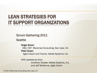LEAN STRATEGIES FOR
     IT SUPPORT ORGANIZATIONS

               Scrum Gathering 2011
               Seattle
                    Roger Brown
                     CSC, CST Moonrise Consulting, San Jose, CA
                    Peter Green
                     Agile Coach and Trainer, Adobe Systems, Inc.

                    With assistance from
                             Jonathan Snyder, Adobe Systems, Inc.
                             and Jeff McKenna, Agile Action

© 2011 Moonrise Consulting, San Jose, CA
 