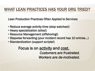 WHAT LEAN PRACTICES HAS YOUR ORG TRIED?
Lean Production Practices Often Applied to Services:
• Reduce average activity time (stop watches!)
• Heavy specialization (silos!)
• Resource Management (offshoring!)
• Stepwise forwarding (your incident record has 10 entries…)
• Standardization (support scripts!)
Focus is on activity and cost.
Customers are frustrated.
Workers are de-motivated.
 