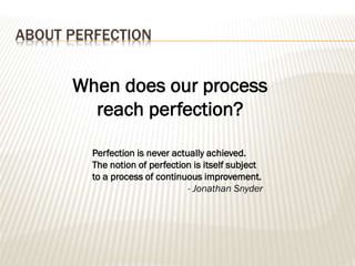 ABOUT PERFECTION
Perfection is never actually achieved.
The notion of perfection is itself subject
to a process of continuous improvement.
- Jonathan Snyder
When does our process
reach perfection?
 