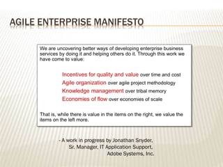 AGILE ENTERPRISE MANIFESTO
We are uncovering better ways of developing enterprise business
services by doing it and helping others do it. Through this work we
have come to value:
Incentives for quality and value over time and cost
Agile organization over agile project methodology
Knowledge management over tribal memory
Economies of flow over economies of scale
That is, while there is value in the items on the right, we value the
items on the left more.
- A work in progress by Jonathan Snyder,
Sr. Manager, IT Application Support,
Adobe Systems, Inc.
 