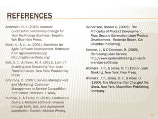 REFERENCES
Anderson, D. J. (2010). Kanban:
Successful Evolutionary Change for
Your Technology Business. Sequim,
WA: Blue Hole Press.
Beck, K., & al., e. (2001). Manifesto for
Agile Software Development. Retrieved
from agilemanifesto.org:
http://agilemanifesto.org/
Bell, S. C., & Orzen, M. A. (2011). Lean IT:
Enabling and Sustaining Your Lean
Transformation. New York: Productivity
Press.
Grönroos, C. (2007). Service Management
and Marketing: Customer
Management in Service Competition,
3rd Edition. Hoboken: J. Wiley.
Humble, J., & Farley, D. (2010). Continuous
Delivery: Reliable software releases
through build, test, and deployment
automation. Boston: Addison-Wesley.
35
Reinertsen, Donald G. (2009). The
Principles of Product Development
Flow: Second Generation Lean Product
Development. Redondo Beach, CA:
Celeritas Publishing.
Seddon, J., & O’Donovan, B. (2009).
Rethinking Lean Service.
http://www.systemsthinking.co.uk/6-
brendan-jul09.asp
Womack, J. P., & Jones, D. T. (1993). Lean
Thinking. New York: Free Press.
Womack, J. P., Jones, D. T., & Roos, D.
(1990). The Machine that Changed the
World. New York: Macmillian Publishing
Company.
 