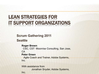 LEAN STRATEGIES FOR
IT SUPPORT ORGANIZATIONS
Scrum Gathering 2011
Seattle
Roger Brown
CSC, CST Moonrise Consulting, San Jose,
CA
Peter Green
Agile Coach and Trainer, Adobe Systems,
Inc.
With assistance from
Jonathan Snyder, Adobe Systems,
Inc.
 