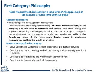 “Base management decisions on a long term philosophy, even at 
the expense of short term financial goals” 
Category description: 
Why is a Long-Term Philosophy the Foundation? 
Toyota is serious about long term thinking. The focus from the very top of the 
company is to add value to customers and society. This drives a long-term 
approach to building a learning organization, one that can adapt to changes in 
the environment and survive as a productive organization. Without this 
foundation, none of the investments Toyota makes in continuous 
improvement and learning would be possible. 
Evidence to assess for this category: 
 Serve Society and Customers through exceptional products or services 
 Contribute to the economic growth of the country and community in which it 
ALFRA Consulting | Developing Partners 
is located. 
 Contribute to the stability and well being of team members 
 Contribute to the overall growth of the company 
 
