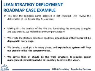 In this case the company name assessed is not revealed, let’s review the 
deliverables of the ToyotaWay Assessment: 
• Making first the analysis of the 4P’s and identifying the company strengths 
and weaknesses, we make the summary per category. 
• We create the strategic long term roadmap, establishing with systems will be 
ALFRA Consulting | Developing Partners 
deployed in every stage. 
• We develop a work plan for every phase, and explain how systems will help 
our people to live the company values. 
• We advise then of should be the work structure, It requires senior 
management commitment who passionately believe in this vision. 
. 
 