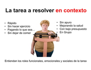 La tarea a resolver en contexto
•  Rápido
•  Sin hacer ejercicio
•  Pagando lo que sea…
•  Sin dejar de comer
•  Sin apuro
•  Mejorando la salud
•  Con bajo presupuesto
•  En Grupo
Entiendan los roles funcionales, emocionales y sociales de la tarea
 