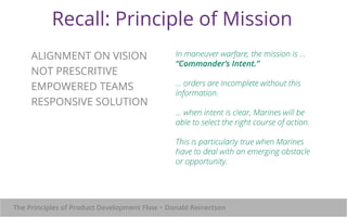 Recall: Principle of Mission 
In maneuver warfare, the mission is ... 
“Commander’s Intent.” 
... orders are incomplete without this 
information. 
... when intent is clear, Marines will be 
able to select the right course of action. 
This is particularly true when Marines 
have to deal with an emerging obstacle 
or opportunity. 
ALIGNMENT ON VISION 
NOT PRESCRITIVE 
EMPOWERED TEAMS 
RESPONSIVE SOLUTION 
The Principles of Product Development Flow ~ Donald Reinertsen 
 