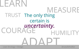 MEASURE 
LEARN 
TRUST 
The only thing 
certain is 
uncertainty. 
COURAGE HUMILITY 
ADAPT 
Lean Strategy + Design @nataliehollier 
 