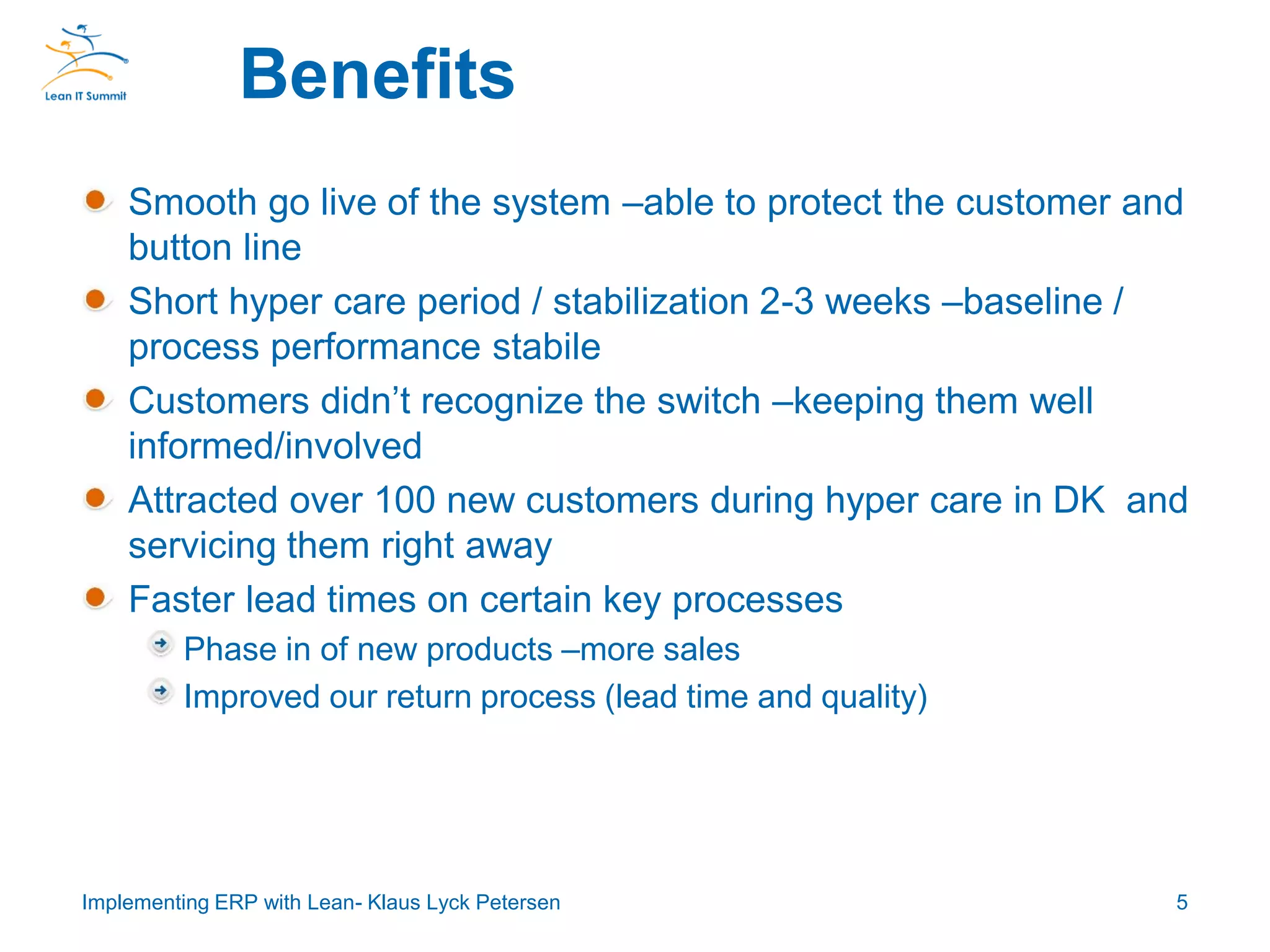Smooth go live of the system –able to protect the customer and
button line
Short hyper care period / stabilization 2-3 weeks –baseline /
process performance stabile
Customers didn’t recognize the switch –keeping them well
informed/involved
Attracted over 100 new customers during hyper care in DK and
servicing them right away
Faster lead times on certain key processes
Phase in of new products –more sales
Improved our return process (lead time and quality)
Benefits
5Implementing ERP with Lean- Klaus Lyck Petersen