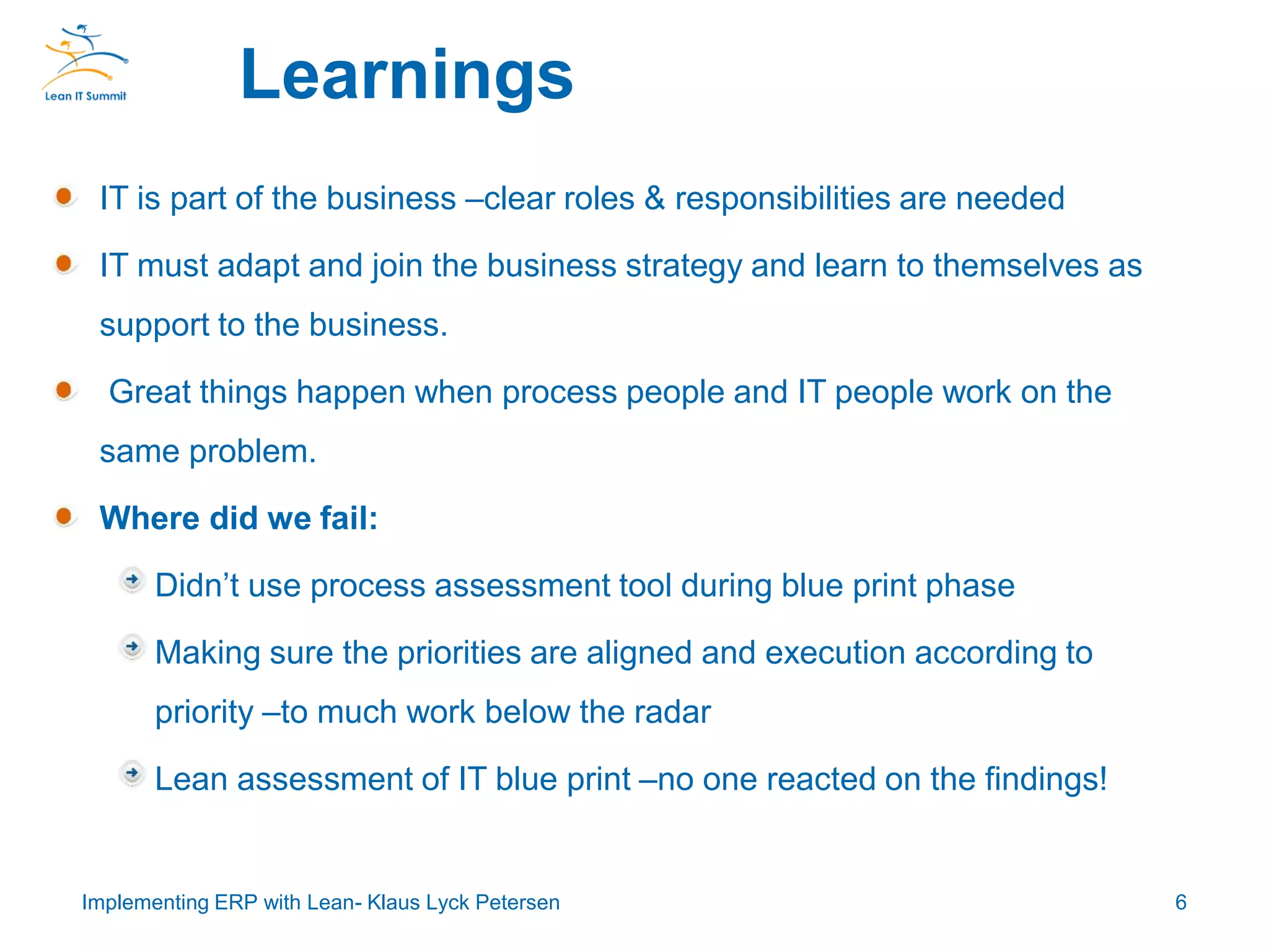 IT is part of the business –clear roles & responsibilities are needed
IT must adapt and join the business strategy and learn to themselves as
support to the business.
Great things happen when process people and IT people work on the
same problem.
Where did we fail:
Didn’t use process assessment tool during blue print phase
Making sure the priorities are aligned and execution according to
priority –to much work below the radar
Lean assessment of IT blue print –no one reacted on the findings!
Learnings
6Implementing ERP with Lean- Klaus Lyck Petersen