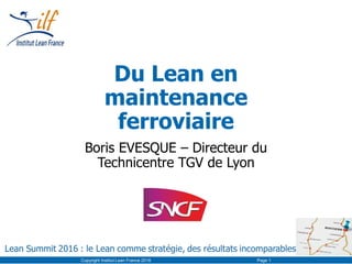 Du Lean en
maintenance
ferroviaire
Boris EVESQUE – Directeur du
Technicentre TGV de Lyon
Copyright Institut Lean France 2016 Page 1
 