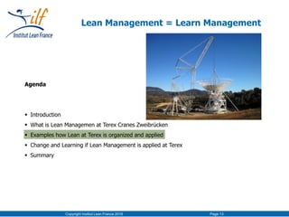Agenda
 Introduction
 What is Lean Managemen at Terex Cranes Zweibrücken
 Examples how Lean at Terex is organized and applied
 Change and Learning if Lean Management is applied at Terex
 Summary
Copyright Institut Lean France 2016 Page 13
Lean Management = Learn Management
 