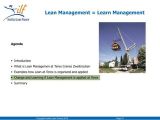 Agenda
 Introduction
 What is Lean Managemen at Terex Cranes Zweibrücken
 Examples how Lean at Terex is organized and applied
 Change and Learning if Lean Management is applied at Terex
 Summary
Copyright Institut Lean France 2016 Page 27
Lean Management = Learn Management
 