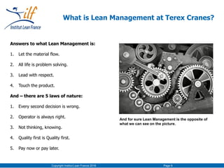 Copyright Institut Lean France 2016 Page 9
What is Lean Management at Terex Cranes?
Answers to what Lean Management is:
1. Let the material flow.
2. All life is problem solving.
3. Lead with respect.
4. Touch the product.
And – there are 5 laws of nature:
1. Every second decision is wrong.
2. Operator is always right.
3. Not thinking, knowing.
4. Quality first is Quality first.
5. Pay now or pay later.
And for sure Lean Management is the opposite of
what we can see on the picture.
 