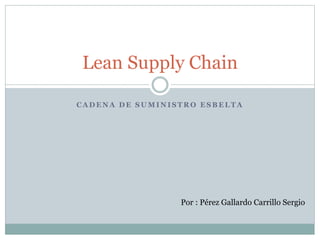 C A D E N A D E S U M I N I S T R O E S B E L T A
Lean Supply Chain
Por : Pérez Gallardo Carrillo Sergio
 