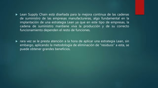  Lean Supply Chain está diseñada para la mejora continua de las cadenas
de suministro de las empresas manufactureras, algo fundamental en la
implantación de una estrategia Lean ya que en este tipo de empresas, la
cadena de suministro mantiene viva la producción y de su correcto
funcionamiento dependen el resto de funciones.
 rara vez se le presta atención a la hora de aplicar una estrategia Lean, sin
embargo, aplicando la metodología de eliminación de “residuos” a esta, se
puede obtener grandes beneficios.
 