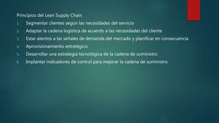 Principios del Lean Supply Chain
1. Segmentar clientes según las necesidades del servicio
2. Adaptar la cadena logística de acuerdo a las necesidades del cliente
3. Estar atentos a las señales de demanda del mercado y planificar en consecuencia
4. Aprovisionamiento estratégico
5. Desarrollar una estrategia tecnológica de la cadena de suministro
6. Implantar indicadores de control para mejorar la cadena de suministro
 