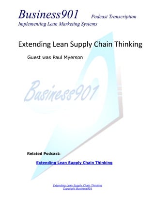 Business901                      Podcast Transcription
Implementing Lean Marketing Systems



Extending Lean Supply Chain Thinking
    Guest was Paul Myerson




    Related Podcast:

        Extending Lean Supply Chain Thinking




                Extending Lean Supply Chain Thinking
                       Copyright Business901
 