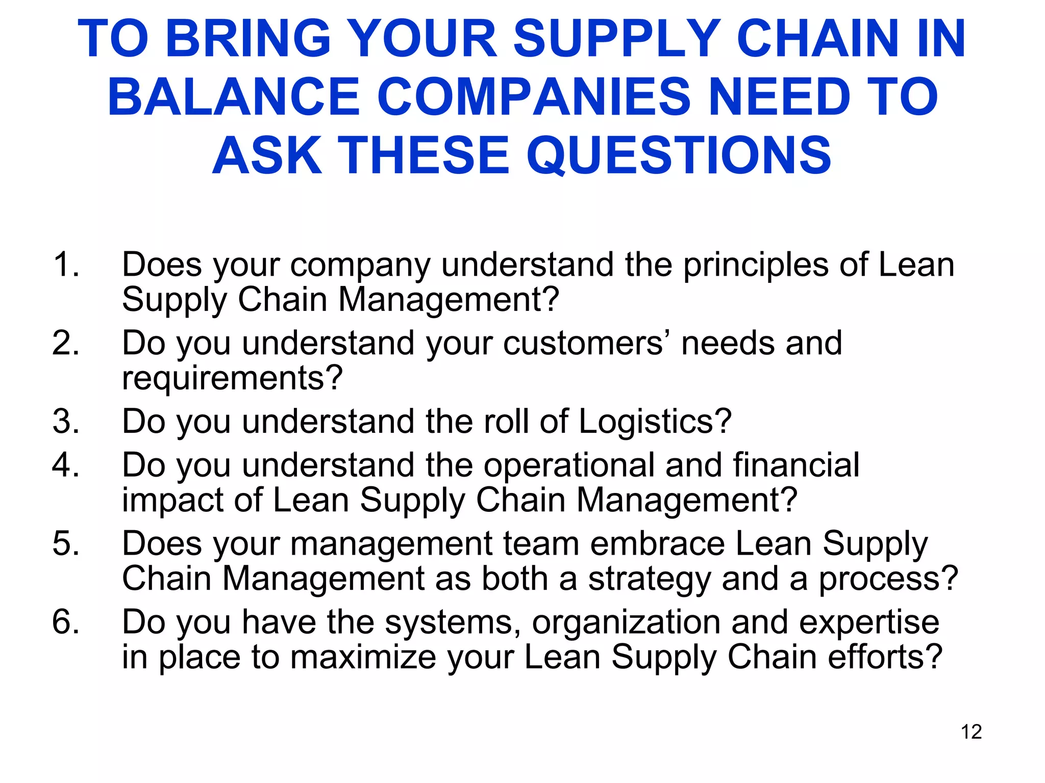 TO BRING YOUR SUPPLY CHAIN IN BALANCE COMPANIES NEED TO ASK THESE QUESTIONS Does your company understand the principles of Lean Supply Chain Management? Do you understand your customers’ needs and requirements? Do you understand the roll of Logistics?  Do you understand the operational and financial impact of Lean Supply Chain Management?  Does your management team embrace Lean Supply Chain Management as both a strategy and a process? Do you have the systems, organization and expertise in place to maximize your Lean Supply Chain efforts?  