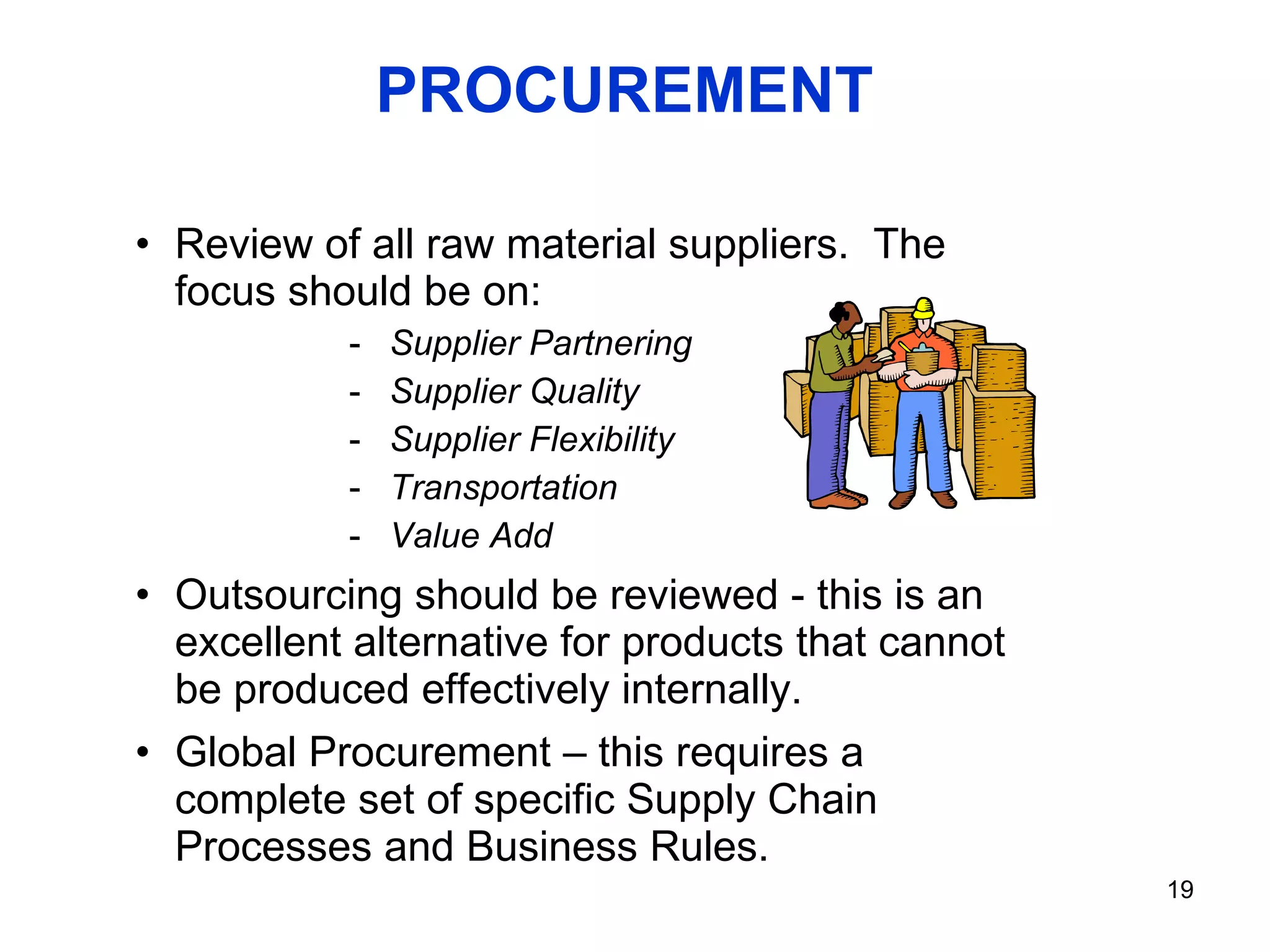 PROCUREMENT Review of all raw material suppliers.  The focus should be on: Supplier Partnering Supplier Quality Supplier Flexibility  Transportation Value Add Outsourcing should be reviewed - this is an excellent alternative for products that cannot be produced effectively internally. Global Procurement – this requires a complete set of specific Supply Chain Processes and Business Rules. 