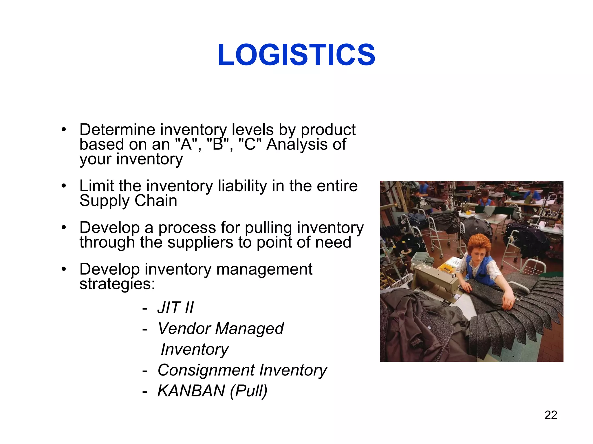 LOGISTICS Determine inventory levels by product based on an "A", "B", "C" Analysis of your inventory Limit the inventory liability in the entire Supply Chain  Develop a process for pulling inventory through the suppliers to point of need Develop inventory management strategies: JIT II Vendor Managed Inventory Consignment Inventory KANBAN (Pull) 