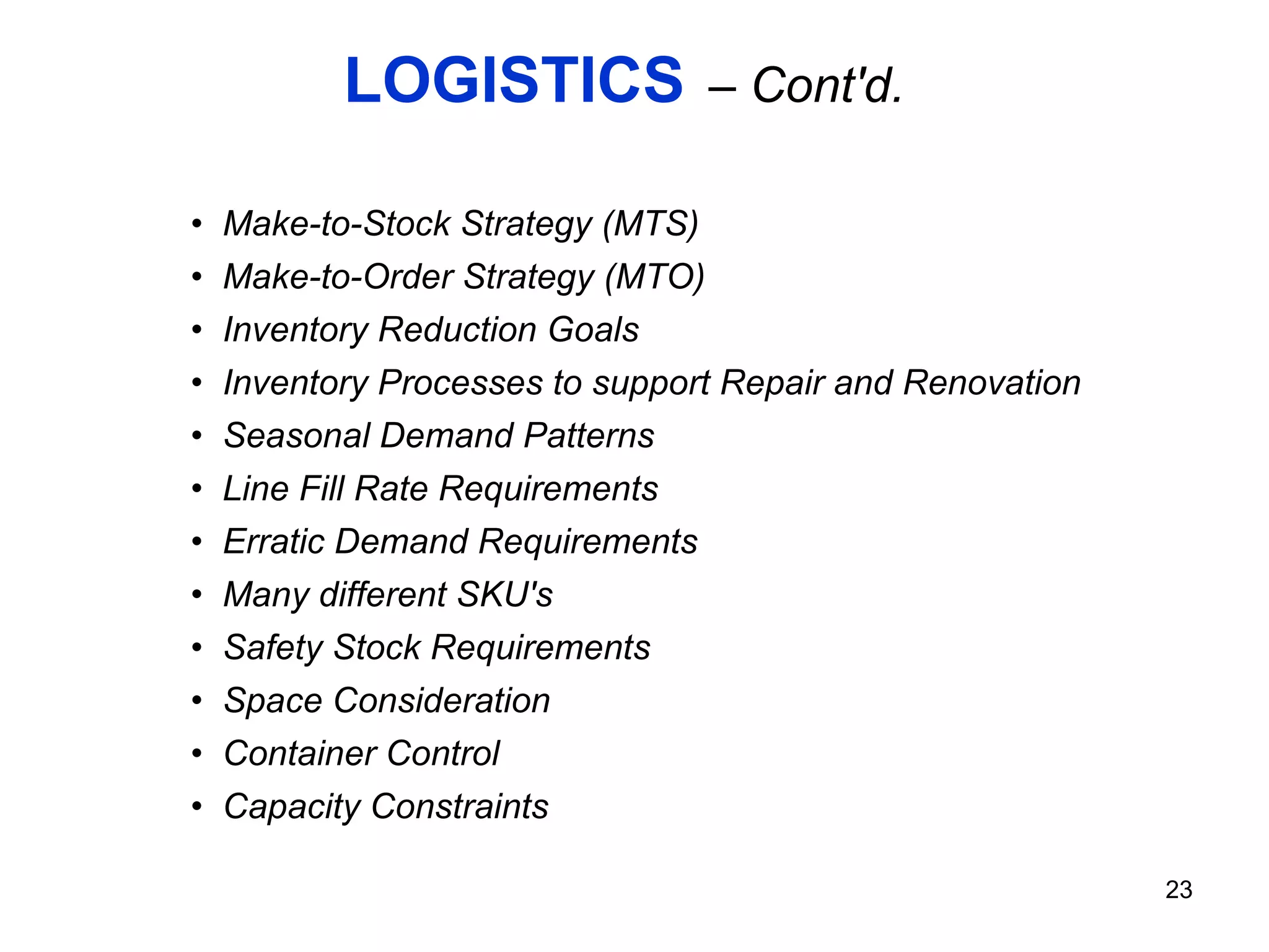 LOGISTICS   – Cont'd. Make-to-Stock Strategy (MTS) Make-to-Order Strategy (MTO) Inventory Reduction Goals  Inventory Processes to support Repair and Renovation  Seasonal Demand Patterns Line Fill Rate Requirements Erratic Demand Requirements Many different SKU's Safety Stock Requirements Space Consideration Container Control Capacity Constraints 