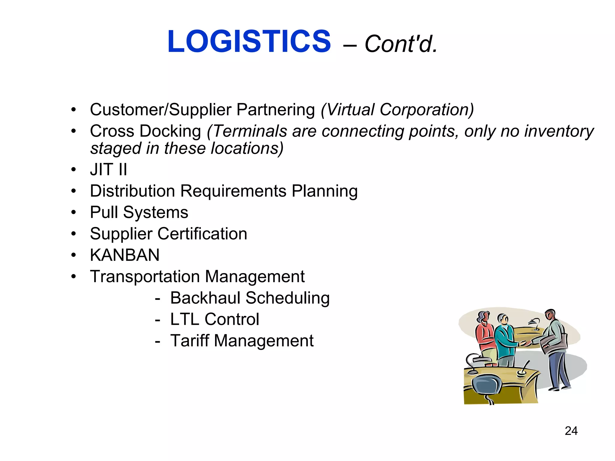 LOGISTICS   – Cont'd. Customer/Supplier Partnering  (Virtual Corporation) Cross Docking  (Terminals are connecting points, only no inventory staged in these locations) JIT II Distribution Requirements Planning Pull Systems Supplier Certification KANBAN Transportation Management Backhaul Scheduling LTL Control Tariff Management 
