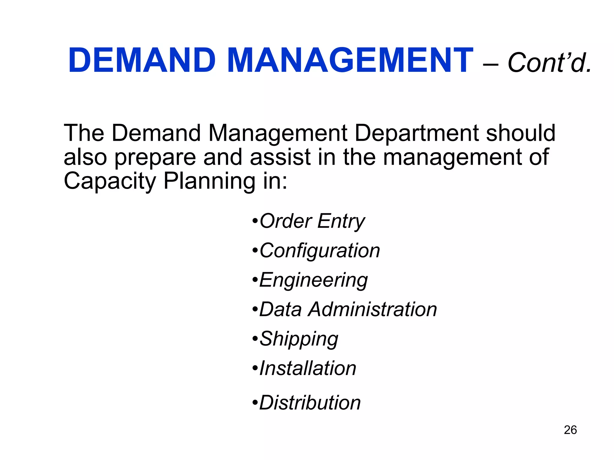 DEMAND MANAGEMENT   – Cont’d. The Demand Management Department should also prepare and assist in the management of Capacity Planning in: Order Entry Configuration Engineering Data Administration Shipping Installation Distribution 