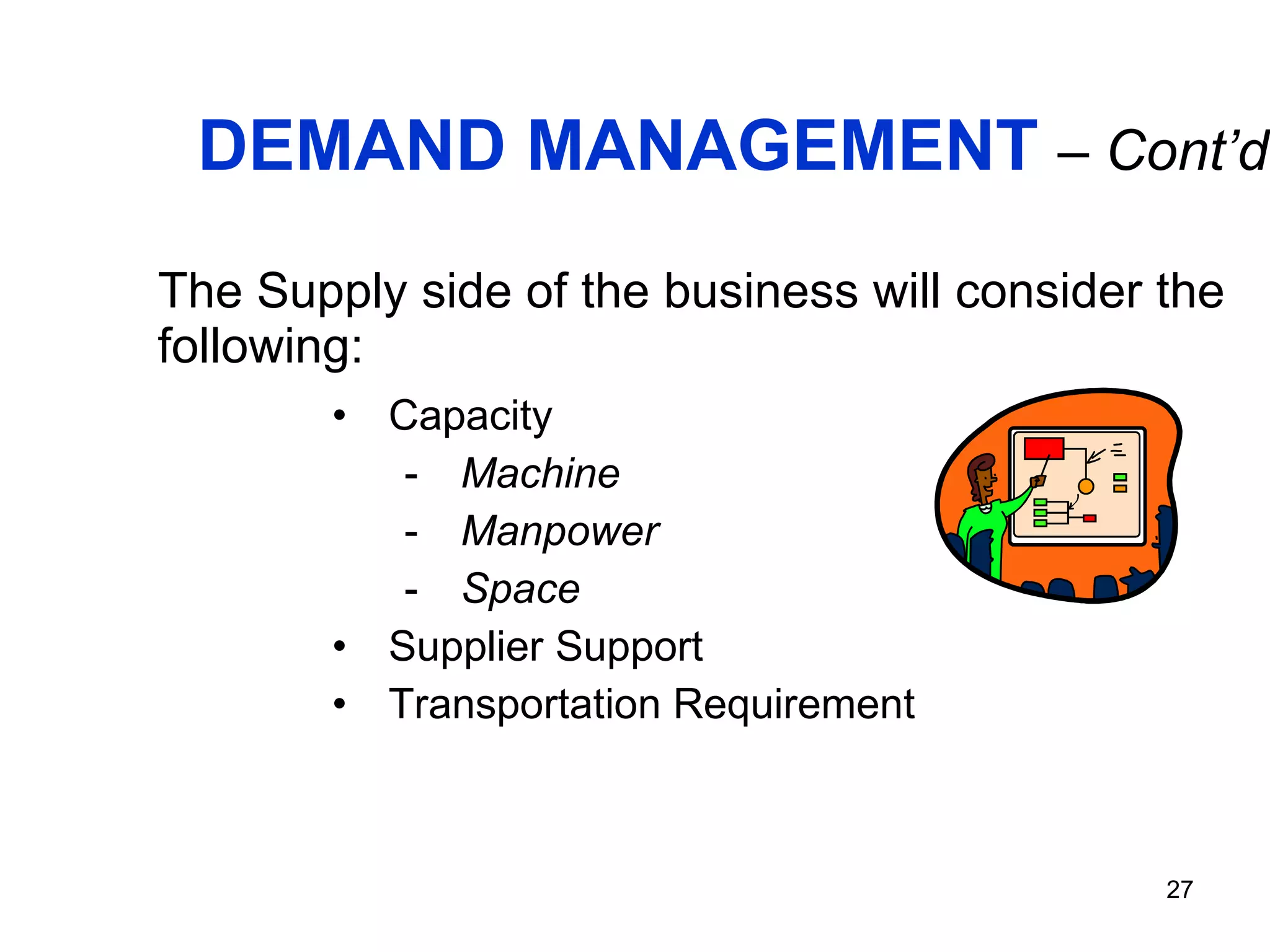 DEMAND MANAGEMENT   – Cont’d. The Supply side of the business will consider the following: Capacity Machine Manpower Space Supplier Support Transportation Requirement 