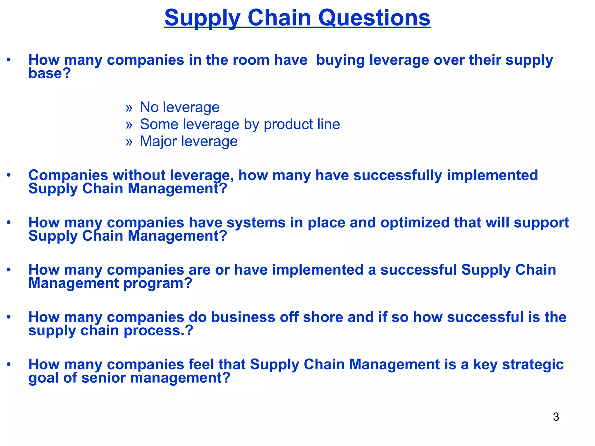 Supply Chain Questions How many companies in the room have  buying leverage over their supply base? No leverage Some leverage by product line Major leverage Companies without leverage, how many have successfully implemented Supply Chain Management? How many companies have systems in place and optimized that will support Supply Chain Management? How many companies are or have implemented a successful Supply Chain Management program? How many companies do business off shore and if so how successful is the supply chain process.? How many companies feel that Supply Chain Management is a key strategic goal of senior management? 