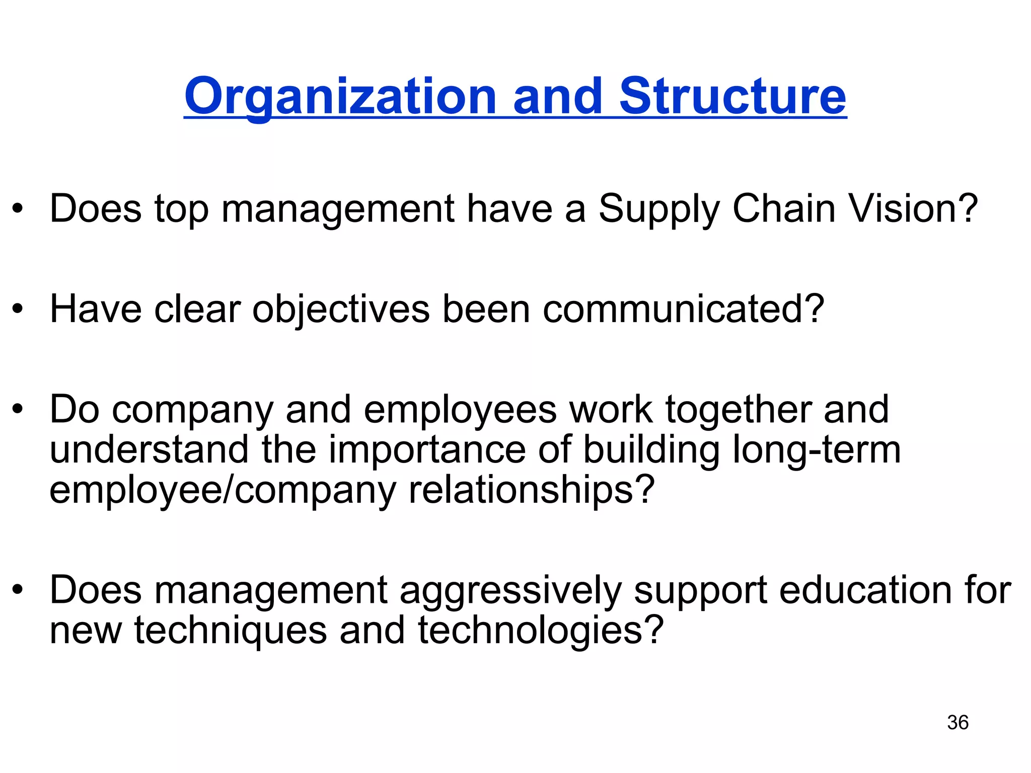 Organization and Structure Does top management have a Supply Chain Vision? Have clear objectives been communicated? Do company and employees work together and understand the importance of building long-term employee/company relationships? Does management aggressively support education for new techniques and technologies? 