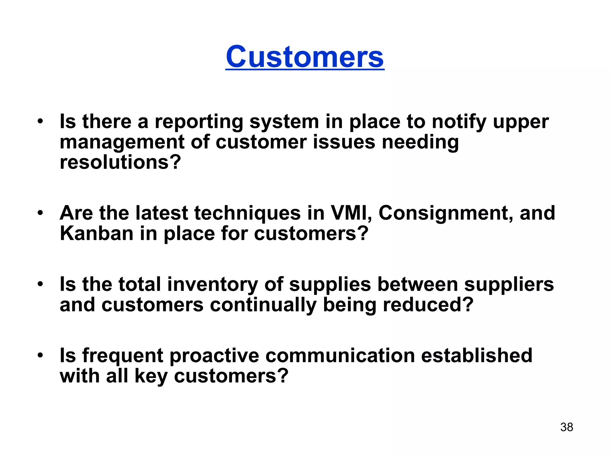 Customers Is there a reporting system in place to notify upper management of customer issues needing resolutions? Are the latest techniques in VMI, Consignment, and Kanban in place for customers? Is the total inventory of supplies between suppliers and customers continually being reduced? Is frequent proactive communication established with all key customers? 
