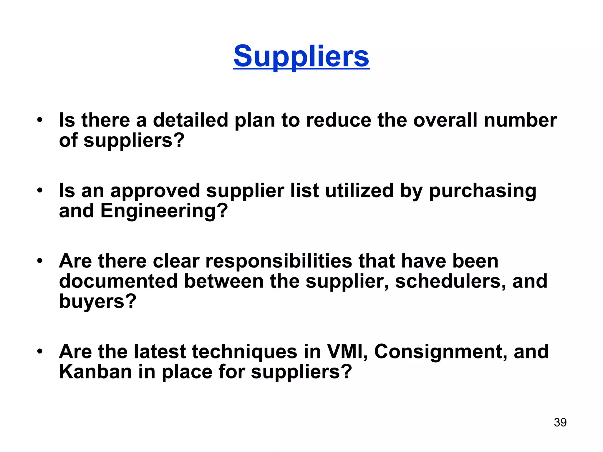 Suppliers Is there a detailed plan to reduce the overall number of suppliers? Is an approved supplier list utilized by purchasing and Engineering? Are there clear responsibilities that have been documented between the supplier, schedulers, and buyers? Are the latest techniques in VMI, Consignment, and Kanban in place for suppliers? 