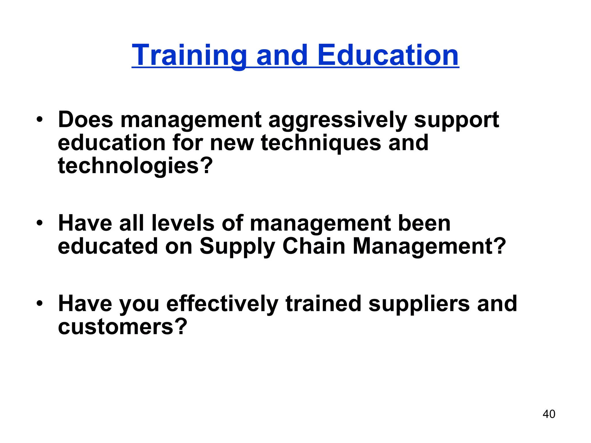 Training and Education Does management aggressively support education for new techniques and technologies? Have all levels of management been educated on Supply Chain Management? Have you effectively trained suppliers and customers? 