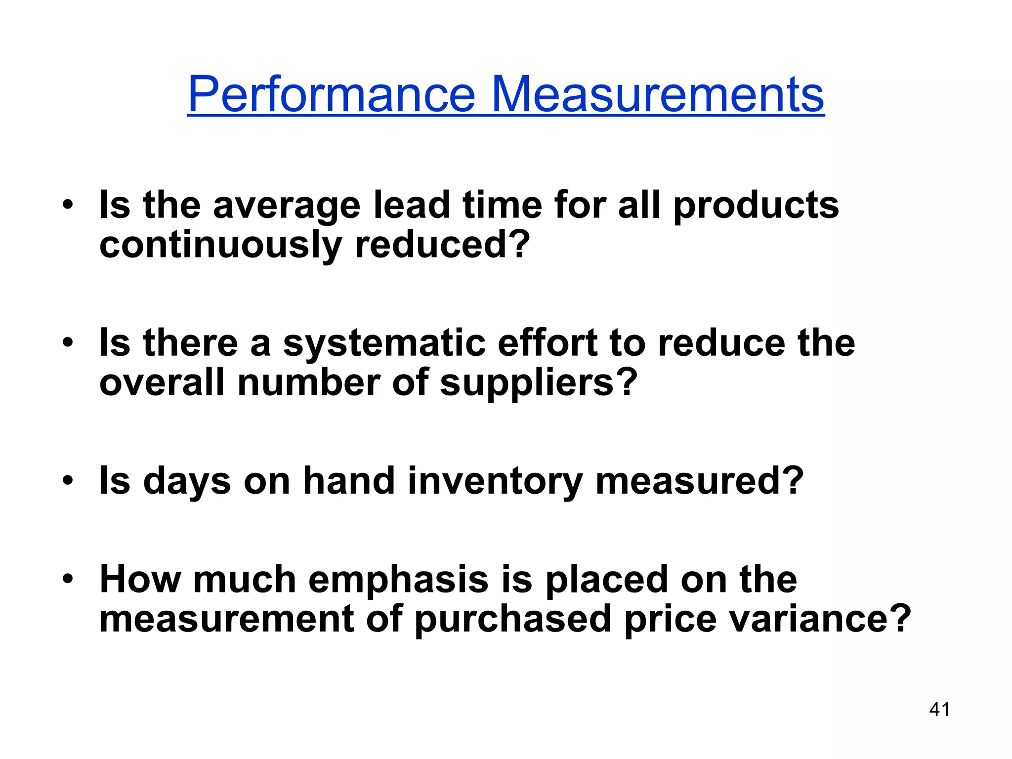 Performance Measurements Is the average lead time for all products continuously reduced? Is there a systematic effort to reduce the overall number of suppliers? Is days on hand inventory measured? How much emphasis is placed on the measurement of purchased price variance? 