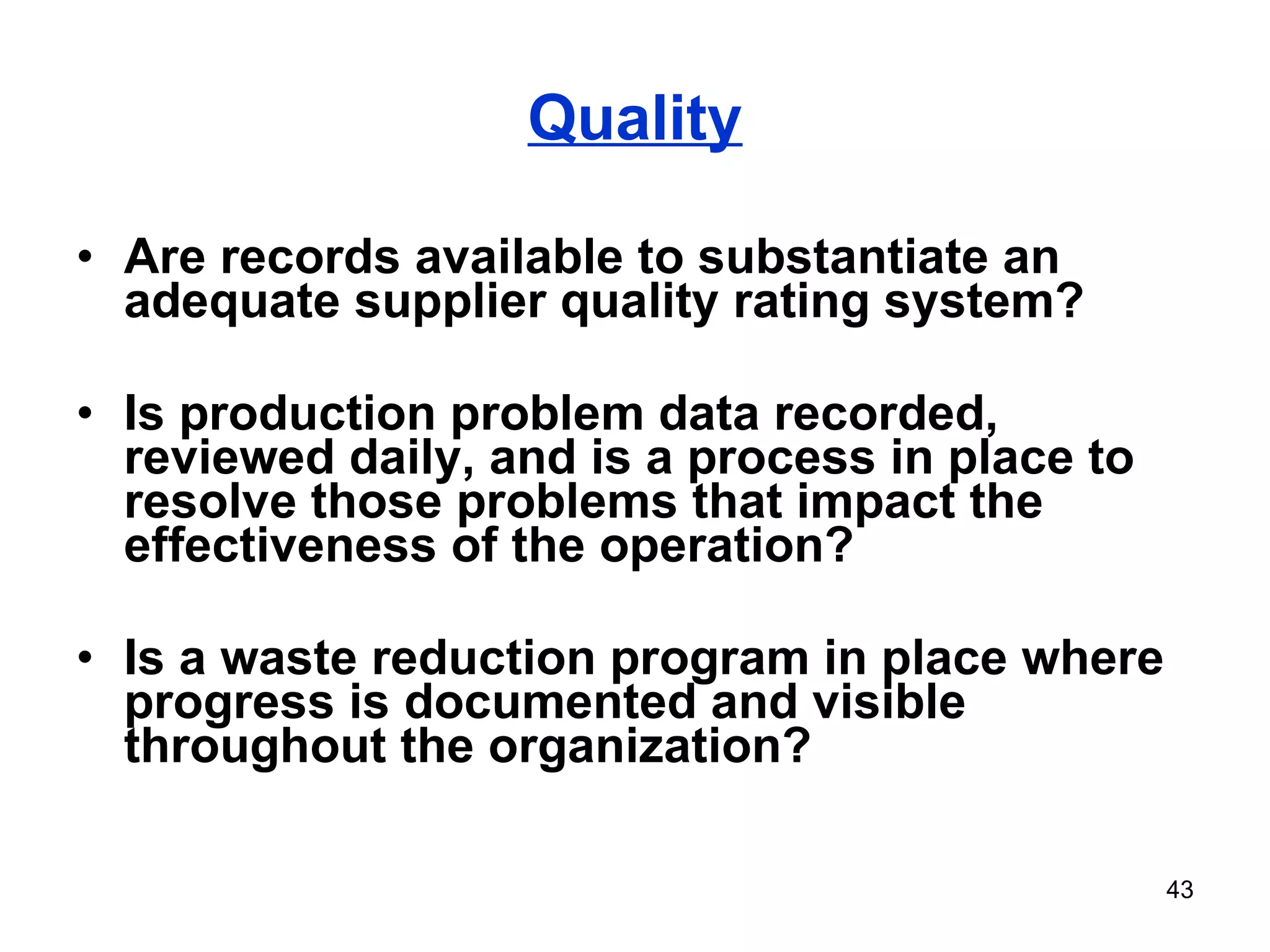 Quality Are records available to substantiate an adequate supplier quality rating system? Is production problem data recorded, reviewed daily, and is a process in place to resolve those problems that impact the effectiveness of the operation? Is a waste reduction program in place where progress is documented and visible throughout the organization? 