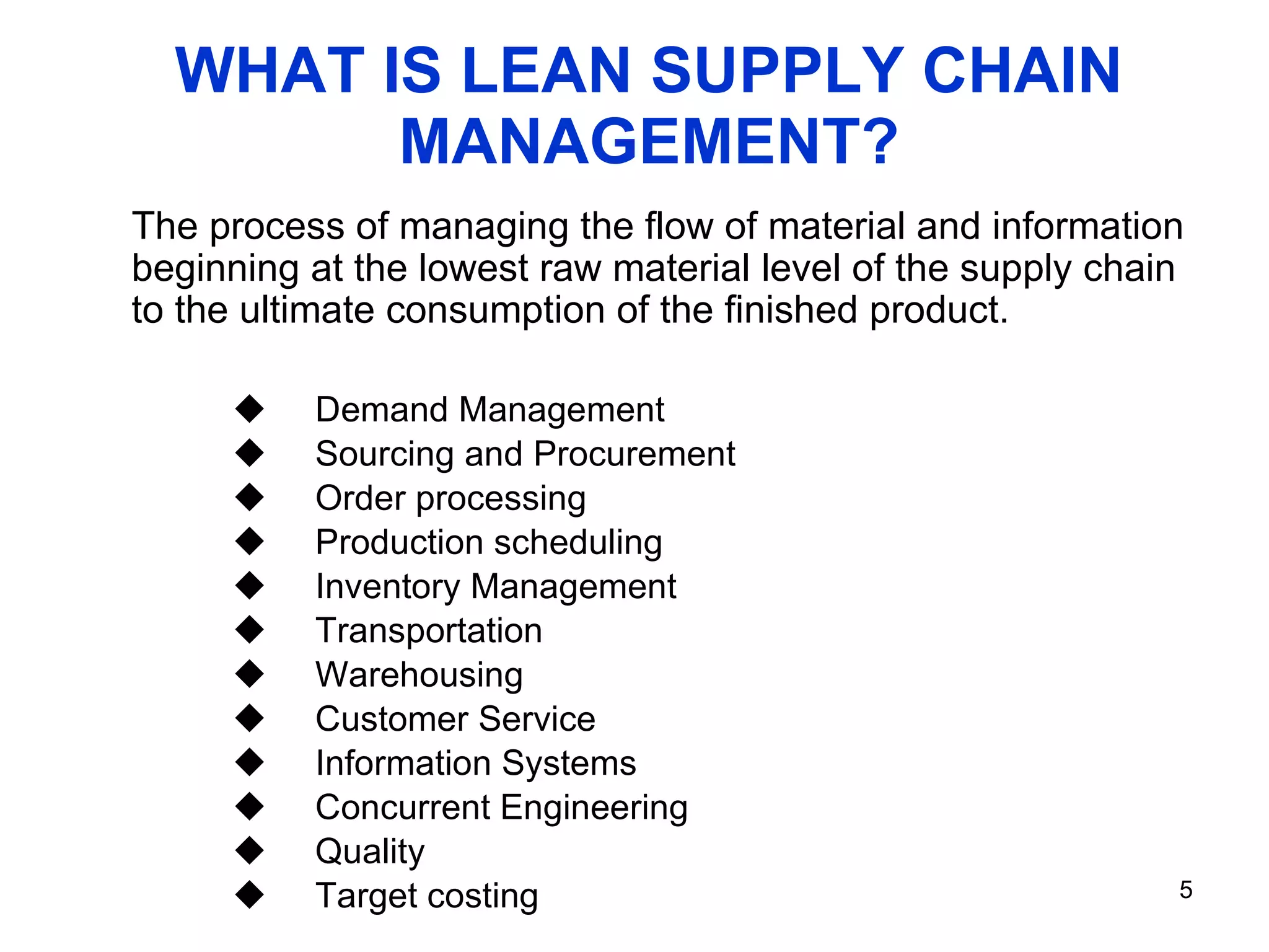WHAT IS LEAN SUPPLY CHAIN MANAGEMENT? Demand Management Sourcing and Procurement Order processing Production scheduling Inventory Management Transportation Warehousing Customer Service Information Systems Concurrent Engineering Quality Target costing The process of managing the flow of material and information beginning at the lowest raw material level of the supply chain to the ultimate consumption of the finished product. 