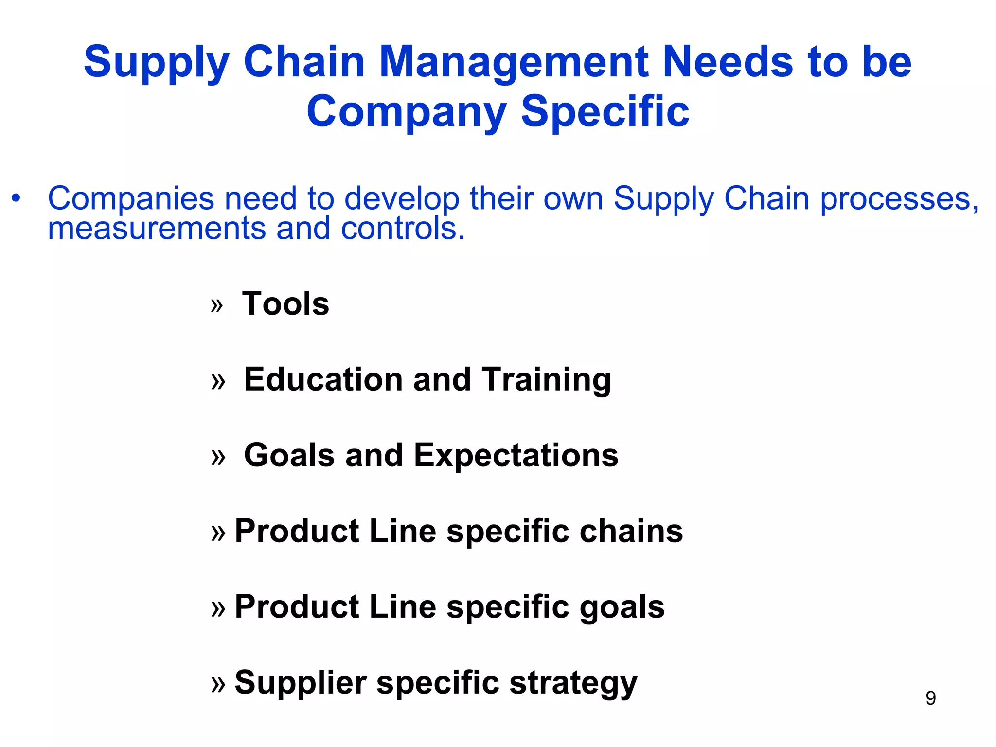 Supply Chain Management Needs to be Company Specific Companies need to develop their own Supply Chain processes, measurements and controls.  Tools Education and Training Goals and Expectations Product Line specific chains Product Line specific goals Supplier specific strategy 