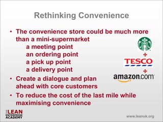 Rethinking Convenience
• The convenience store could be much more
  than a mini-supermarket
     a meeting point
     an ordering point
     a pick up point
     a delivery point
• Create a dialogue and plan
  ahead with core customers
• To reduce the cost of the last mile while
  maximising convenience
                                    www.leanuk.org
 