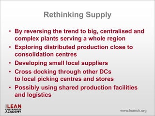 Rethinking Supply

• By reversing the trend to big, centralised and
  complex plants serving a whole region
• Exploring distributed production close to
  consolidation centres
• Developing small local suppliers
• Cross docking through other DCs
  to local picking centres and stores
• Possibly using shared production facilities
  and logistics

                                       www.leanuk.org
 