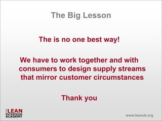 The Big Lesson

     The is no one best way!

We have to work together and with
consumers to design supply streams
that mirror customer circumstances

           Thank you

                               www.leanuk.org
 